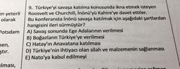 en yeterli
olarak
Potsdam
9. Türkiye'yi savaşa katılma konusunda ikna etmek isteyen
Roosvelt ve Churchill, İnönü'yü Kahire'ye davet ettiler.
Bu konferansta İnönü savaşa katılmak için aşağıdaki şartlardan
hangisini ileri sürmüştür?
A) Savaş sonunda Ege Adalarının verilmesi
B) Boğazların Türkiye'ye verilmesi
C) Hatay'ın Anavatana katılması
D) Türkiye'nin ihtiyacı olan silah ve malzemenin sağlanması
E) Nato'ya kabul edilmeyi
hen,
ştır.
Iması,
omon