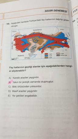 SEDIR DENEMESI
TYT
10. Aşağıdaki haritada Türkiye'deki fay hatlarının dağılışı göste-
12.
rilmiştir
Karadeniz
fury
myne
MOTA
TO
Wit
Akdeniz
10
Fay hatlarının geçtiği alanlar için aşağıdakilerden hangi-
si söylenebilir?
A) Karstik araziler yaygındır.
B) Yakın bir jeolojik zamanda oluşmuştur.
C) Bitki örtüsünden yoksundur.
D) Masif araziler yaygındır.
E) Yer şekilleri engebelidir.
