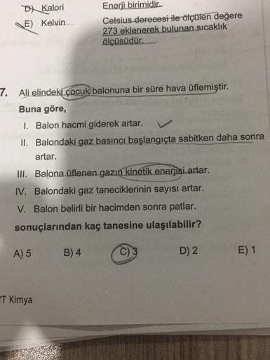 DX Kalori
E) Kelvin
Enerji birimidir
Celsius derecesi ile ölçülen değere
273 eklenerek bulunan sıcaklık
ölçüsüdür.
7. Ali elindeki çocuk balonuna bir süre hava üflemiştir.
Buna göre,
I. Balon hacmi giderek artar.
II. Balondaki gaz basıncı başlangıçta sabit