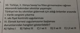 10. Türkiye, II. Dünya Savaşı'na fiilen girmemesine rağmen
ekonomik bakımdan sıkıntılar yaşamıştır.
Türkiye'nin bu sıkıntıları gidermek için aldığı önlemler arasında
1. Varlık vergisini çıkarma
II. sıkı fiyat kontrolü uygulanması
III. Ekmek karnesi uygulamasının başlaması
durumlarından hangileri gösterilebilir?
A) Yalnız! B) Yalnız III C) I ve II D) II ve III E III ve III
E1
