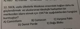 A)
12. SSCB, uydu ülkelerle Moskova arasındaki bağları daha da
güçlendirmek ve uluslararası ideolojik faaliyetleri bir
merkezden idare etmek için 1947'de aşağıdakilerden hangisini
kurmuştur?
A) Cominform B) Comecon C) Varşova Pakti
D) Demir Perde E) Doğu Bloku
