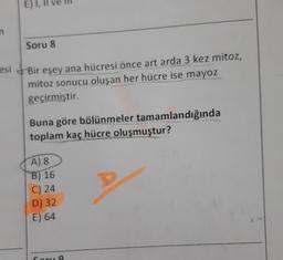 E) I,
n
Soru 8
esi
Bir eşey ana hücresi önce art arda 3 kez mitoz,
mitoz sonucu oluşan her hücre ise mayoz
geçirmiştir.
Buna göre bölünmeler tamamlandığında
toplam kaç hücre oluşmuştur?
A) 8
B) 16
C) 24
D) 32
E) 64
Coru a