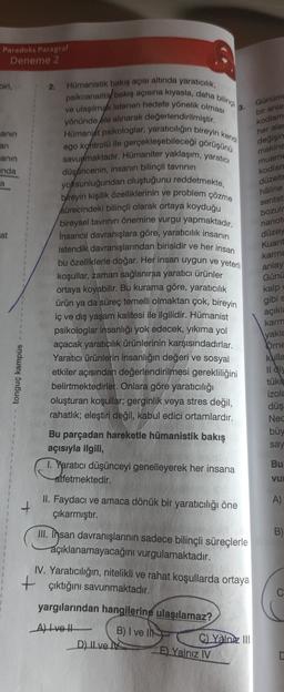 Paradoks Paragraf
Deneme 2
biri,
2.
a bilingli
3
anın
an
anın
anda
Günüm
bir anla
kodlam
her alar
değişin
makine
muame
kodlar
düzelt
hâline
sentet
bozulr
nanot
a
at
Hümanistik bakış açısı altında yaraticilik,
psikoanalitil bakış açısına kıyasla, daha
ve ulaşılmak istenen hedefe yönelik olması
Hümanist psikologlar, yaratıcılığın bireyin kendi
yönünde ble alınarak değerlendirilmiştir.
ego kohtrolü ile gerçekleşebileceği görüşünü
savuymaktadır. Hümaniter yaklaşım, yaratıcı
düşáncenin, insanın bilinçli tavrının
yoksunluğundan oluştuğunu reddetmekte,
bireyin kişilik özelliklerinin ve problem çözme
sürecindeki bilinçli olarak ortaya koyduğu
bireysel tavrinin önemine vurgu yapmaktadır.
Insancıl davranışlara göre, yaratıcılık insanın
istendik davranışlarından birisidir ve her insan
bu özelliklerle doğar. Her insan uygun ve yeterli
koşullar, zaman sağlanırsa yaratıcı ürünler
ortaya koyabilir. Bu kurama göre, yaratıcılık
ürün da süreç temelli olmaktan çok, bireyin
iç ve dış yaşam kalitesi ile ilgilidir. Hümanist
psikologlar insanlığı yok edecek, yıkıma yol
açacak yaratıcılık ürünlerinin karşısındadırlar.
Yaratıcı ürünlerin insanlığın değeri ve sosyal
etkiler açısından değerlendirilmesi gerekliliğini
belirtmektedirler. Onlara göre yaratıcılığı
oluşturan koşullar; gerginlik veya stres değil,
rahatlık; eleştiri değil, kabul edici ortamlardır.
düzey
Kuant
karma
anlay
Günü
kalp
gibi s
açıkla
karm
yakla
ya
örne
klulla
tonguç kampüs
Il dis
tüke
izola
düş
Nec
büy
say
Bu parçadan hareketle hümanistik bakış
açısıyla ilgili,
1. Yaratıcı düşünceyi genelleyerek her insana
atfetmektedir.
Bu
vu
A)
+
II. Faydaci ve amaca dönük bir yaratıcılığı öne
çıkarmıştır.
B)
III. Insan davranışlarının sadece bilinçli süreçlerle
açıklanamayacağını vurgulamaktadır.
I. Yaratıcılığın, nitelikli ve rahat koşullarda ortaya
+ çıktığını savunmaktadır.
yargılarından hangilerine ulaşılamaz?
Al lvot
B) I ve II
) Yalniz III
D) II ve
E) Yalnız IV
