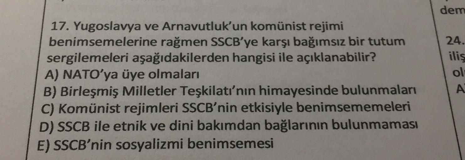 dem
17. Yugoslavya ve Arnavutluk'un komünist rejimi
benimsemelerine rağmen SSCB'ye karşı bağımsız bir tutum
sergilemeleri aşağıdakilerden hangisi ile açıklanabilir?
A) NATO'ya üye olmaları
B) Birleşmiş Milletler Teşkilatı'nın himayesinde bulunmaları
C) Komünist rejimleri SSCB'nin etkisiyle benimsememeleri
D) SSCB ile etnik ve dini bakımdan bağlarının bulunmaması
E) SSCB'nin sosyalizmi benimsemesi
24.
ilis
ol
A