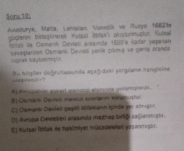 Soru 10:
Avusturya, Malta, Lehistan Venedik ve Rusya 1683'te
güçlerini birleştirerek Kutsal Ittifak'ı oluşturmuştur. Kutsal
ittifak ile Osmanlı Devleti arasında 1699'a kadar yaşanan
savaşlardan Osmanlı Devleti yenik çıkmış ve geniş oranda
toprak kaybetmişt