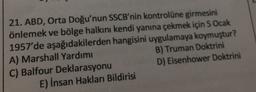 21. ABD, Orta Doğu'nun SSCB'nin kontrolüne girmesini
önlemek ve bölge halkını kendi yanına çekmek için 5 Ocak
1957'de aşağıdakilerden hangisini uygulamaya koymuştur?
A) Marshall Yardımı
B) Truman Doktrini
C) Balfour Deklarasyonu
D) Eisenhower Doktrini
E) İnsan Hakları Bildirisi
