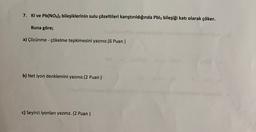 7. Kl ve Pb(NO3)2 bileşiklerinin sulu çözeltileri karıştırıldığında Pblz bileşiği katı olarak çöker.
Buna göre;
a) Çözünme - çökelme tepkimesini yazınız.(6 Puan)
b) Net iyon denklemini yazınız.(2 Puan )
c) Seyirci iyonları yazınız. (2 Puan)
