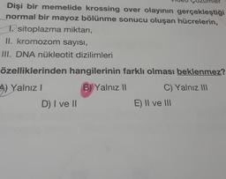 Dişi bir memelide krossing over olayının gerçekleştiği
normal bir mayoz bölünme sonucu oluşan hücrelerin,
1. sitoplazma miktarı,
II. kromozom sayısı,
III. DNA nükleotit dizilimleri
özelliklerinden hangilerinin farklı olması beklenmez?
A) Yalnız
B) Yalnız II
C) Yalnız III
D) I ve II
E) II ve III