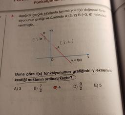 Fonk
4.
Aşağıda gerçek sayılarda tanımlı y = f(x) doğrusal fonk.
siyonunun grafiği ve üzerinde A (3, 2) B (-3, 6) noktaları
verilmiştir.
Ay
B
€3,6
(3,2)
A
X
O
y = f(x)
Buna göre f(x) fonksiyonunun grafiğinin y eksenini
kestiği noktanın ordinatr kaçtır?
7
9
A) 3 B)
C) 4
E) 5
2
B) I
Na
D)
ola
