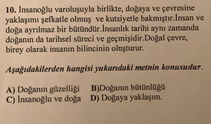 10. İnsanoğlu varoluşuyla birlikte, doğaya ve çevresine
yaklaşımı şefkatle olmuş ve kutsiyetle bakmıştır. İnsan ve
doğa ayrılmaz bir bütündür. İnsanlık tarihi aynı zamanda
doğanın da tarihsel süreci ve geçmişidir. Doğal çevre,
birey olarak insanın bilincin