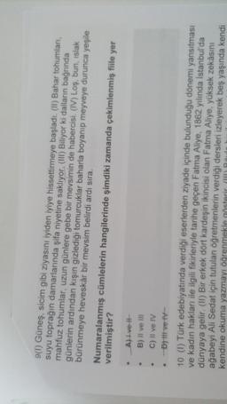 9(1) Güneş, sicim gibi ziyasını iyiden iyiye hissettirmeye başladı. (II) Bahar tohumları,
suyu toprağın damarlarında şifa niyetine saklıyor. (III) Biliyor ki dalların bağrında
mahfuz tohumlar, uzun günlere gebe bir mevsimin de habercisi. (IV) Loş, bun, islak
günlerin ardından kışın gizlediği tomurcuklar baharla boyanıp meyveye durunca yeşile
bürünmeye heveskâr bir mevsim belirdi ardı sıra.
Numaralanmış cümlelerin hangilerinde şimdiki zamanda çekimlenmiş fiile yer
verilmiştir?
Al Ivet
B) Il ve III
C) Il ve IV
Dhit ve tv-
10 (1) Türk edebiyatında verdiği eserlerden ziyade içinde bulunduğu dönemi yansıtması
ve kadın hakları ile ilgili fikirleriyle tarihe geçen Fatma Aliye, 1862 yılında İstanbul'da
dünyaya gelir. (II) Bir erkek dört kardeşin ikincisi olan Fatma Aliye, yüksek zekâsını
ağabeyi Ali Sedat için tutulan öğretmenlerin verdiği
dersleri izleyerek beş yaşında kendi
kendine okuma yazmayı öğrenmekle gösterir (W) Räule
