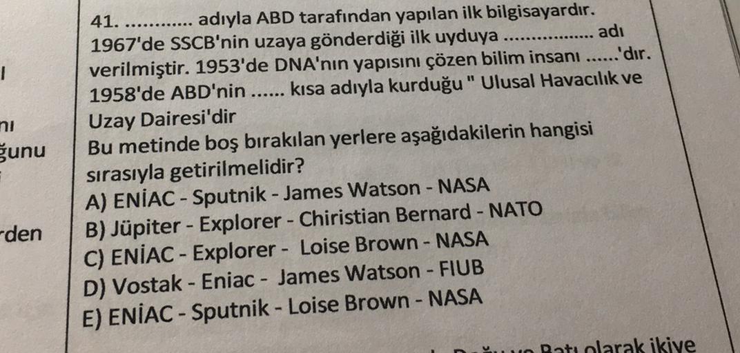 ni
ğunu
41. ............ adıyla ABD tarafından yapılan ilk bilgisayardır.
1967'de SSCB'nin uzaya gönderdiği ilk uyduya
adi
verilmiştir. 1953'de DNA'nın yapısını çözen bilim insanı ......'dır.
1958'de ABD'nin ...... kısa adıyla kurduğu " Ulusal Havacılık ve
Uzay Dairesi'dir
Bu metinde boş bırakılan yerlere aşağıdakilerin hangisi
sırasıyla getirilmelidir?
A) ENIAC - Sputnik - James Watson - NASA
B) Jüpiter - Explorer - Chiristian Bernard - NATO
C) ENIAC - Explorer - Loise Brown - NASA
D) Vostak - Eniac - James Watson - FIUB
E) ENIAC - Sputnik - Loise Brown - NASA
-
-den
Datuplarak ikiye