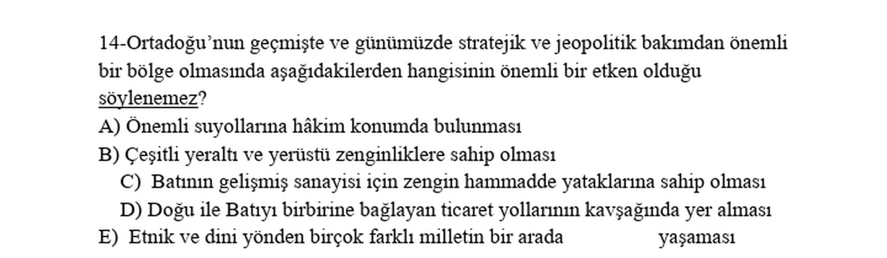 14-Ortadoğu'nun geçmişte ve günümüzde stratejik ve jeopolitik bakımdan önemli
bir bölge olmasında aşağıdakilerden hangisinin önemli bir etken olduğu
söylenemez?
A) Önemli suyollarına hâkim konumda bulunması
B) Çeşitli yeraltı ve yerüstü zenginliklere sahip olması
C) Batının gelişmiş sanayisi için zengin hammadde yataklarına sahip olması
D) Doğu ile Batıyı birbirine bağlayan ticaret yollarının kavşağında yer alması
E) Etnik ve dini yönden birçok farklı milletin bir arada yaşamasi