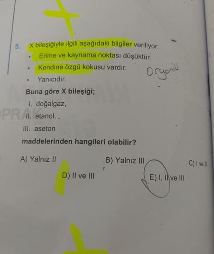 5.
X bileşiğiyle ilgili aşağıdaki bilgiler veriliyor:
Erime ve kaynama noktası düşüktür.
Kendine özgü kokusu vardır.
orgaill
Yanıcıdır.
Buna göre X bileşiği;
1. doğalgaz,
PR A etanol,
II.
III. aseton
maddelerinden hangileri olabilir?
A) Yalnız II
B) Yalnız