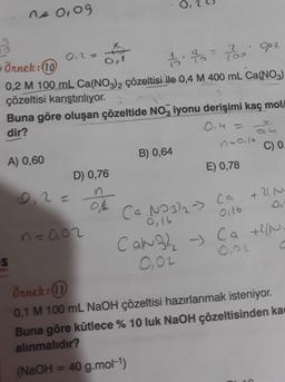 ne 0,09
16. = 760 Opz
2
(
(
0,4 =
+
0.2 =
Örnek:10
O,!
0,2 M 100 mL Ca(NO3)2 çözeltisi ile 0,4 M 400 mL Ca(NO3)
çözeltisi karıştırılıyor.
Buna göre oluşan çözeltide NO3 iyonu derişimi kaç mol/
dir?
olu
naoilo
A) 0,60
B) 0,64
C) 0.
D) 0,76
E) 0,78
D 2=
n
21 N
Ca NO3)2 ->
0,16
n=0,02
-
C
O,O2
Örnek: 10
0,1 M 100 ml NaOH çözeltisi hazırlanmak isteniyor.
Buna göre kütlece % 10 luk NaOH çözeltisinden ka
alınmalıdır?
ol
ca
0,16
ca
Canh - Ca +2N
+2(
S
(NaOH = 40 g.mol-1)