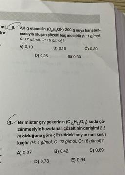 mLC8. 2,3 g etanolün (C,H,OH) 200 g suya karıştırıl-
tre-
masıyla oluşan çözelti kaç molaldir (H: 1 g/mol,
C: 12 g/mol, O: 16 g/mol)?
A) 0,10
B) 0,15
C) 0,20
D) 0,25
E) 0,30
Bir miktar çay şekerinin (C12H220,1) suda çö-
zünmesiyle hazırlanan çözeltinin derişimi 2,5
m olduğuna göre çözeltideki suyun mol kesri
kaçtır (H: 1 g/mol, C: 12 g/mol, O: 16 g/mol)?
A) 0,27
B) 0,42
C) 0,69
1
D) 0,78
E) 0,96
