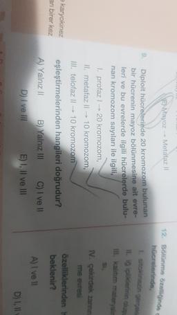 E) Mayoz – Metafaz il
9.
Diploit hücrelerinde 20 kromozom bulunan
bir hücrenin mayoz bölünmesine ait evre-
leri ve bu evrelerde ilgili hücrelerde bulu-
nan kromozom sayıları ile ilgili,
1. profaz | → 20 kromozom,
II. metafaz ll → 10 kromozom,
12. Bölünme özelliğinde
hücrelerinde,
sitokinezin gerçekli
II. ig ipliklerinin olus
lll. kalitim materyalir
si.
IV. çekirdek zarının
me evresi
III. telofaz ll → 10 kromozom
= karyokinez
arı birer kez
eşleştirmelerinden hangileri doğrudur?
özelliklerinden
beklenir?
A) Yalnız 11 B) Yalnız III C) I ve II
D) I ve III E) I, II ve III
A) I ve II
D) I, II