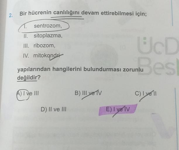 Bir hücrenin canlılığını devam ettirebilmesi için;
2.
sentrozom,
II. sitoplazma,
III. ribozom,
IV. mitokondri
UcD
nu es
yapılarından hangilerini bulundurması zorunlu
değildir?
A) I ve III
B) III ve TV
C) lye 11
D) Il ve III
E) I ve IV