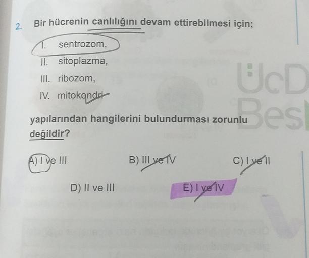 Bir hücrenin canlılığını devam ettirebilmesi için;
2.
sentrozom,
II. sitoplazma,
III. ribozom,
IV. mitokondri
UcD
nu es
yapılarından hangilerini bulundurması zorunlu
değildir?
A) I ve III
B) III ve TV
C) lye 11
D) Il ve III
E) I ve IV
