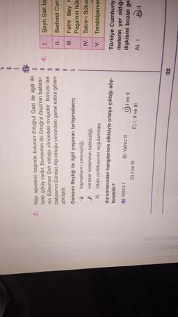 6
1
S
2. Kayı aşiretinin başında bulunan Ertuğrul Gazi ile ilgili iki
farklı görüş vardır. Bunlardan ilki Ertuğrul Gazi'nin babası-
nin Süleyman Şah olduğu yönündeki rivayettir. İkincisi ise
babasının Gündüz Alp olduğu yönündeki genel kabul gören
görüştür.
4.
I.
Şeyh Sait Isy
R
M
A
II.
Serbest Cum
III. Fethi Bey
Paşa'nın hük
IV. Takrir-i Sükur
Osmanlı Beyliği ile ilgili yaşanan tartışmaların;
kaynakların yetersizliği,
11. veraset sisteminin belirsizliği,
III. iskân politikasının uygulanması
durumlarından hangilerinin etkisiyle ortaya çıktığı söy-
lenebilir?
V. Terakkiperver
A) Yalnız !
Türkiye Cumhuriy
melerin yer aldığı
ilişkisini bozan gel
B) Yalnız II
D) I ve III
C) I ve II
E) I, II ve III
A) 1
B)
92
