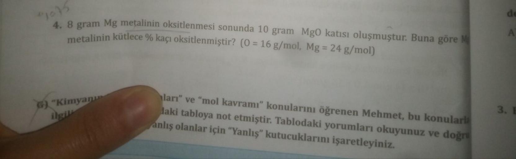 de
1015
4. 8 gram Mg metalinin oksitlenmesi sonunda 10 gram MgO katısı oluşmuştur. Buna göre
metalinin kütlece % kaçı oksitlenmiştir? (0 = 16 g/mol, Mg = 24 g/mol)
A
6). "Kimya
ilgi
ları" ve "mol kavramı" konularını öğrenen Mehmet, bu konularla
laki tabloy