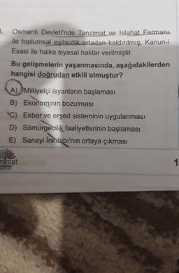 3.
Osmanlı Devleti'nde Tanzimat ve Islahat Fermanı
ile toplumsal eşitsizlik ortadan kaldırılmış, Kanun-i
Esasi ile halka siyasal haklar verilmiştir.
Bu gelişmelerin yaşanmasında, aşağıdakilerden
hangisi doğrudan etkili olmuştur?
A) Milliyetçi isyanların başlaması
B) Ekonominin bozulması
C) Ekber ve erşed sisteminin uygulanması
D) Sömürgecilik faaliyetlerinin başlaması
E) Sanayi İnkılabı'nın ortaya çıkması
mmat
1
BOOK