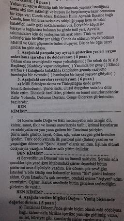 (8 puan)
Yolunuzu egeye düşürüp tatlı bir kaçamak yapmak istediğiniz
heran sizi tüm sakinliği ve huzuru ile karşılamaya hazır cennetten
bir köşe var: Cunda adası. Balıkesir İlinin Ayvalık Ilçesine bağlı
Cunda, hem binlerce turiste ev sahipliği yapıp hem de bakir
kalabilen nadir gezi noktalarından biri. İlçeye bir köprü ile
karayolu bağlantısı bulunan bu gözde tatil yeri, Ayvalik
takımadaları için de yerleşime tek açık olanı. Türk ve rum
kültürlerinin birlikte yer aldığı Cunda da nüfusun büyük bölümü
Midilli ve Girit göçmenlerinden oluşuyor. Biz de bir öğle üzeri
geldik bu şirin adaya.
2. Aşağıdaki parçada yay ayraçla gösterilen yerleri uygun
noktalama işaretleri ile doldurunuz. (8 puan)
Oldum olası sevmişimdir vapur yolculuğunu( ) Bu sabah da 9()15
Beşiktaş( )Kadıköy vapurundaydım( ) Yanımda bir genç () Elinde
telefon () kulağında kulaklıkla kendinden geçmiş vaziyette
bambaşka bir evrende ( ) bambaşka bir hayat yaşıyor gibiydi ( )
3. Aşağıdaki soruları cevaplayınız. (6 puan)
a) Milli Edebiyat akımı ve Türkçülüğün önde gelen
temsilcilerindenim. Şiirlerimde, ulusal duyguları sade bir dille
ifade ettim. Didaktik özellikler, şiirimin en temel unsurlarındandır.
Zafer Yolunda, Ordunun Destanı, Cenge Giderken şiirlerimden
bazılarıdır.
BEN
KİMİM?.
b) Eserlerimde Doğu ve Batı medeniyetlerinin zengin dil,
kültür, sanat, fikir ve inanış unsurlarıyla tarihi, ictimai hayatlarını
ve edebiyatlarını yan yana getiren bir Tanzimat şairiyim.
Şiirlerimde günlük hayat, ölüm, aşk, vatan sevgisi gibi konuları
işledim. Türk edebiyatında ilk pastoral şiiri (Sahra) yazdım ve
yaşadığım dönemde "Şair-i Azam" olarak anıldım. Eşimin ölümü
dolayısıyla yazığım Makber adlı şiirim ünlüdür.
BEN KİMİM?
c) Servetifünun Dönemi'nin en önemli şairiyim. Şermin adlı
çocuklar için yazdığım kitabımdaki şiirler dışındaki bütün
şiirlerimi aruz ölçüsüyle yazdım. Bir dönem çok sevdiğim
İstanbul'a bile küsüp ona hakaretler içeren "Sis” şiirini kaleme
aldım. Oysa İstanbul'u çok severim, oradaki evime "Aşiyan" adını
vermiştim. Oğlum Haluk nezdinde bütün gençlere seslendiğim
şiirlerim de vardır.
BEN KİMİM?
4. Aşağıda verilen bilgileri Doğru - Yanlış biçiminde
değerlendiriniz. (5 puan)
a) Tanzimat Dönemi'nde şiirde biçim olarak eski edebiyata
bağlı kalınmakla birlikte içerikte yeniliğe gidilmiş; vatan,
millet, hürriyet gibi konularda şiirler yazılmistir