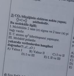 3) CO2 bileşiğinin elektron nokta yapısı;
Ở=C=0
şeklindedir.
Bu molekülle ilgili;
I. Molekülde 2 tane (6) sigma ve 2 tane (ft) pi
bağı vardır.
II. C atomu sp hibritleşmesi yapmıştır.
III. Molekül polardır.
yukarıda verilenlerden hangileri
doğrudur?( 6C, 80)
A) Yalnız I B) Yalnız II C) I ve II
D) I ve III E) I, II ve III
a
ya
A.
B)
4) SIY Feci
