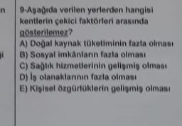 n
9 Aşağıda verilen yerlerden hangisi
kentlerin çekici faktörleri arasında
gösterilemez?
A) Doğal kaynak tüketiminin fazla olması
B) Sosyal imkanların fazla olması
C) Saglik hizmetlerinin geliomis olması
D) is olanaklannin fazla olması
E) Kişisel özgürlüklerin gelişmiş olması