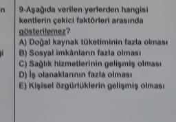 n
9 Aşağıda verilen yerlerden hangisi
kentlerin çekici faktörleri arasında
gösterilemez?
A) Doğal kaynak tüketiminin fazla olması
B) Sosyal imkanların fazla olması
C) Saglik hizmetlerinin geliomis olması
D) is olanaklannin fazla olması
E) Kişisel özgürlüklerin gelişmiş olması
