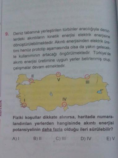 9. Deniz tabanına yerleştirilen türbinler araciliğiyla deniz
lerdeki akıntıların kinetik enerjisi elektrik enerjisine
dönüştürülebilmektedir. Akıntı enerjisinden elektrik Ore
timi henüz prototip aşamasında olsa da yakın gelecek
te kullanımının artacağı öngörülmektedir. Türkiye'de
akıntı enerjisi üretimine uygun yerler belirlenmiş olup,
çalışmalar devam etmektedir.
II
III
IV
Fiziki koşullar dikkate alınırsa, haritada numara-
landırılan yerlerden hangisinde akıntı enerjisi
potansiyelinin daha fazla olduğu ileri sürülebilir?
A)!
B) II
C) III
D) IV
E) V