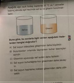 13. Aşagida agzi açik özdeş kaplarda 25 °C ve 1 atmosfer
basing altinda eşit hacimde saf su ve gliserin bulunmak-
tadir
Gliserin
Sat 60
Buna göre, bu sivilarla ilgili verilen aşağıdaki ifade-
lerden hangisi doğrudur?
A) Saf suyun viskozitesi gliserinden daha büyüktür.
B) Bulundukları ortamda kaynarken buhar basınçları
aynıdır.
C) Gliserinin uçuculuğu saf sudan daha fazladır.
D) Sat suyun buharlaşma hizi giserinden daha yavaş-
tir
E) Saf suyun kaynama noktas gliserinden daha yük-
sektir.
