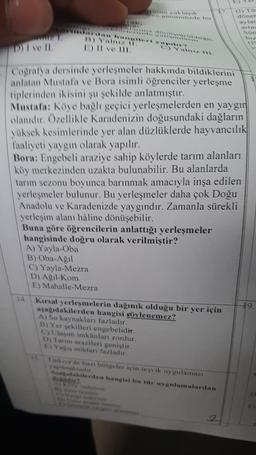 17
yaklasik
tirde bu
(1) To
doner
aylar
rim
D) I ve II
1) II ve II.
cografia dersinde yerleşmeler hakkında bildiklerini
anlatan Mustafa ve Bora isimli öğrenciler yerleşme
tiplerinden ikisini şu şekilde anlatmıştır.
Mustafa: Köye bağlı geçici yerleşmelerden en yaygın
olandır. Özellikle Karadenizin doğusundaki dağların
yüksek kesimlerinde yer alan düzlüklerde hayvancılık
faaliyeti yaygın olarak yapılır.
Bora: Engebeli araziye sahip köylerde tarım alanları
köy merkezinden uzakta bulunabilir. Bu alanlarda
tarım sezonu boyunca barınmak amacıyla inşa edilen
yerleşmeler bulunur. Bu yerleşmeler daha çok Doğu
Anadolu ve Karadenizde yaygındır. Zamanla sürekli
yerleşim alanı hâline dönüşebilir.
Buna göre öğrencilerin anlattığı yerleşmeler
hangisinde doğru olarak verilmiştir?
A) Yayla-Oba
B) Oba-Ağil
C) Yayla-Mezra
D) Agil-Kom
E) Mahalle-Mezra
14.
19
Kırsal yerleşmelerin dağınık olduğu bir yer için
aşagıdakilerden hangisi söylenemez?
A) Su kaynakları fazladır.
B) Yer sekilleri engebelidir.
C) Ulaşım imkânları zordur.
D) Tarım arazileri geniştir.
E) Yagis miktarı fazladır.
Türkiye'de bazı bölgeler için teşvik uygulaması
palmatadur
Adakalerden hangisi bu tür uygulamalardan
E
2