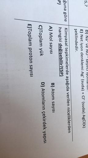 5,7
D) Na' ve NU seyirci Yurduli.
E) Net iyon denklemi Agt (suda) + CI+ (suda) AgCl(k)
şeklindedir.
ğuna göre
P)
Kimyasal tepkimelerde aşağıda verilen niceliklerden
hangisi değişebilir?(5P)
A) Mol sayısı
B) Atom sayısı
C)Toplam yük
D) Atomların çekirdek ya