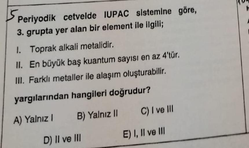 Sp
Periyodik cetvelde IUPAC sistemine göre,
3. grupta yer alan bir element ile ilgili;
1. Toprak alkali metalidir.
II. En büyük baş kuantum sayısı en az 4'tür.
IN. Farklı metaller ile alaşım oluşturabilir.
yargılarından hangileri doğrudur?
B) Yalnız 11
C)