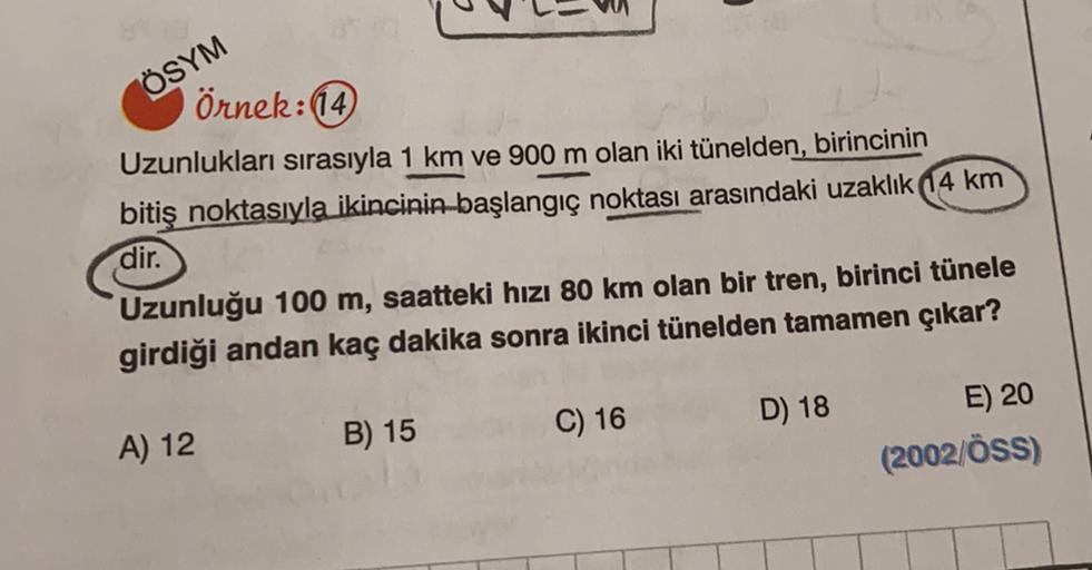 ÖSYM
Örnek: (14)
Uzunlukları sırasıyla 1 km ve 900 m olan iki tünelden, birincinin
bitiş noktasıyla ikincinin başlangıç noktası arasındaki uzaklık 14 km
dir.
Uzunluğu 100 m, saatteki hızı 80 km olan bir tren, birinci tünele
girdiği andan kaç dakika sonra i