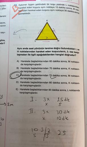 ncileri-
r bilin-
13. Eşkenar üçgen şeklindeki bir koşu pistinde L noktasından
hareket eden koşucu aynı noktaya 15 dakika sonra, M nok-
tasından hareket eden koşucu aynı noktaya 30 dakika sonra
gelmektedir.
dersini
K
sayısı,
isinin
sayı-
L
M
göre,
adır?
Ay