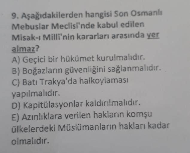 9. Aşağıdakilerden hangisi Son Osmanlı
Mebuslar Meclisi'nde kabul edilen
Misak-ı Milli'nin kararları arasında yer
almaz?
A) Geçici bir hükümet kurulmalıdır.
B) Boğazların güvenliğini sağlanmalıdır.
C) Batı Trakya'da halkoylaması
yapılmalıdır.
D) Kapitülasy