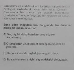 Bazı kelimeler sifat-fiil eklerini aldıkları halde fiilimsilik
özelliğini kaybederek kalıcı isim olur. Örnegin
Cantasında her zaman bir açacak bulundurur
cümlesinde açacak "sözcüğü bir nesneye ad oldugu
için kalıcı isim olmuştur.
Buna göre aşağıdakilerin hangisinde bu duruma
örnek bir kullanım vardır?
A) Geçmiş, bir daha hatırlanmamak üzere
kapatılmıştı.
B)Oturup uzun uzun sohbet edeceğimiz günler de
gelecek
C) Herkes sonunda başladığı yere geri döner.
D) Bu saatten sonra hiçbir şey eskisi gibi olmayacak.
