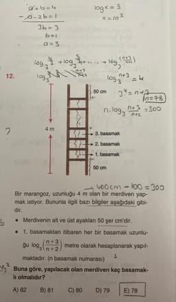 logx=3
x=103
a+b=4
-A-2 b=1
3b=3
b=1
a=3
loga
qt-... tlog
+logg
(n72)
+
3
n+
to
12.
logz
1093
nt3
-4
50 cm
3" =nth
10=78
n+3 - 300
n. log,
13 nta
4 m
&
?
KE> 3. basamak
BE
→ 2. basamak
1. basamak
50 cm
- hoocm - 100=300
-
Bir marangoz, uzunluğu 4 m olan bir merdiven yap-
mak istiyor. Bununla ilgili bazı bilgiler aşağıdaki gibi-
dir.
b
• Merdivenin alt ve üst ayakları 50 şer cm'dir.
• 1. basamaktan itibaren her bir basamak uzunlu-
n +3
metre olarak hesaplanarak yapıl-
3n+2
1
maktadır. (n basamak numarası)
Yg Buna göre, yapılacak olan merdiven kaç basamak-
li olmalıdır?
ğu logg
A) 82
B) 81
C) 80
D) 79
E) 78
