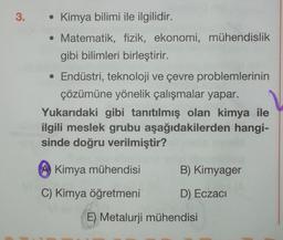 3.
• Kimya bilimi ile ilgilidir.
• Matematik, fizik, ekonomi, mühendislik
gibi bilimleri birleştirir.
• Endüstri, teknoloji ve çevre problemlerinin
çözümüne yönelik çalışmalar yapar.
Yukarıdaki gibi tanıtılmış olan kimya ile
ilgili meslek grubu aşağıdakilerden hangi-
sinde doğru verilmiştir?
Kimya mühendisi
B) Kimyager
C) Kimya öğretmeni
D) Eczacı
E) Metalurji mühendisi
