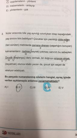 c) uygulamaların - yöntemi
D) malzemelerin - anlayışı
E) yöntemlerin - çok
2. İkizler arasında bile yaş aynılığı sınırlıyken kitap kapağındaki
yaş sınırını kim belirliyor? Çocuklar için yazıldığı iddia edilen
(ileri sürülen) metinlerde zamana direnen (yaşarlığını koruyan)
II
kahramanların nadiren seyrek) çıkması sanırım bu sebepten.
seyrek)
(.
Öncelik (başlangıç) ders vermek, bir doğruyu empoze etmek
IV
V
(dayatmak) olunca kitabı yazan da, çocuk için seçen de
iskaliyor edebiyatı.
Bu parçada numaralanmış sözlerin hangisi, ayraç içinde
verilen açıklamayla anlamca uyuşmamaktadır?
A)
B) II
C) III
D) IV
E) V
E YAYINLARI
3
