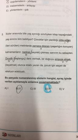 c) uygulamaların - yöntemi
D) malzemelerin - anlayışı
E) yöntemlerin - çok
2. İkizler arasında bile yaş aynılığı sınırlıyken kitap kapağındaki
yaş sınırını kim belirliyor? Çocuklar için yazıldığı iddia edilen
(ileri sürülen) metinlerde zamana direnen (yaşarlığını koruyan)
II
kahramanların nadiren seyrek) çıkması sanırım bu sebepten.
seyrek)
(.
Öncelik (başlangıç) ders vermek, bir doğruyu empoze etmek
IV
V
(dayatmak) olunca kitabı yazan da, çocuk için seçen de
iskaliyor edebiyatı.
Bu parçada numaralanmış sözlerin hangisi, ayraç içinde
verilen açıklamayla anlamca uyuşmamaktadır?
A)
B) II
C) III
D) IV
E) V
E YAYINLARI
3
