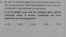 10. Bir şoför A kentinden saatte 70 km hızla hareket ederek B ken-
tine varmayı planlıyor. Fakat hareket ettikten 3 saat sonra aracı
anzalanarak 2 saat beklemek zorunda kalıyor.
A ile B kentleri arası 630 km olduğuna göre, şoförün
planladığı saatte B kentine varabilmesi için hızını
saatte kaç km artırması gerekir?
A) 15
B) 20
C) 25
D) 30
E) 35