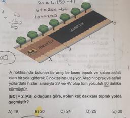 4.
2x = hil
6+=200 lat
10+220
1
60
19
60
Asfalt Yol
10
Toprak Yol
B
A noktasında bulunan bir araç bir kısmı toprak ve kalanı asfalt
olan bir yolu giderek C noktasına ulaşıyor. Aracın toprak ve asfalt
yollardaki hızları sırasıyla 3V ve 4V olup tüm yolculuk 50 dakika
sürmüştür.
|BC| = 2.|AB| olduğuna göre, yolun kaç dakikası toprak yolda
geçmiştir?
A) 15
B) 20
C) 24
D) 25
E) 30