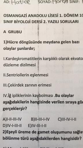 AD: Hatice
SOYAD: HonCO SINIF:
OSMANGAZİ ANADOLU LİSESİ 1. DÖNEM 10
SINIF BİYOLOJİ DERSI 2. YAZILI SORULARI
A GRUBU
1)Hücre döngüsünde meydana gelen bazı
olaylar şunlardır;
I.Kardeşkromatitlerin karşılıklı olarak ekvato
düzleme dizilmesi
II.Sentriollerin e