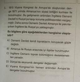 5. 1815 Viyana Kongresi ile Avrupa'da oluşturulan den-
ge 1871 yılında Almanya'nın siyasi birliğini kurması ile
bozulmuştur. Bu gelişmenin ardından Ingiltere Osmanlı
Devleti'ni Rusya'ya karşı koruma politikasından vazgeç-
miştir. Daha sonra Osmanlı Devleti Almanya ile yakınla-
şirken Ingiltere'de Rusya'ya yaklaşmıştır.
Bu bilgilere göre aşağıdakilerden hangisine ulaşıla-
bilir?
A) Osmanlı Devleti kendi topraklarını koruyacak güçte
değildir.
B) Almanya ile Rusya arasında iyi ilişkiler kurulmuştur.
C) İngiltere Osmanlı toprak bütünlüğünü desteklemek-
ten yanadır.
D) Dünya'da ekonomik dengeler değişmiştir.
E) Viyana Kongresi'nin hemen ardından Avrupa'da
dengeler bozulmuştur.