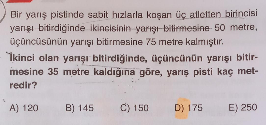 Bir yarış pistinde sabit hızlarla koşan üç atletten birincisi
yarışı bitirdiğinde ikincisinin yarışt-bitirmesine 50 metre,
üçüncüsünün yarışı bitirmesine 75 metre kalmıştır.
Ikinci olan yarışı bitirdiğinde, üçüncünün yarışı bitir-
mesine 35 metre kaldığına