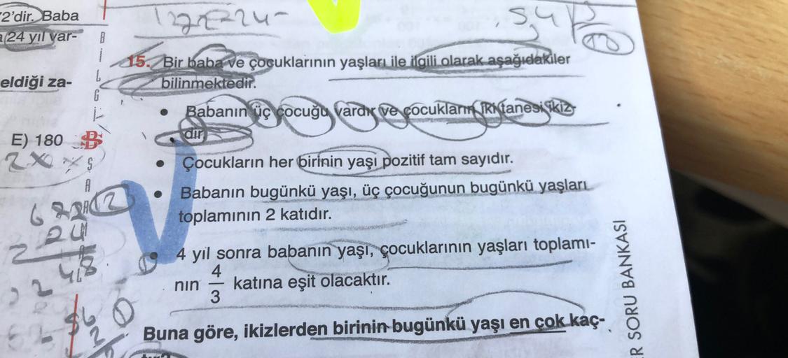 2'dir. Baba
24 yıl var-
B
122222u
15. Bir baba ve çocuklarının yaşları ile ilgili olarak aşağıdakiler
bilinmektedir.
Babanın üç çocuğu vardır ve çocuklamniki tanesi ikiz
ng pe foc
dir
eldiği za-
G
E) 180 B
2X S
A
Çocukların her birinin yaşı pozitif tam say