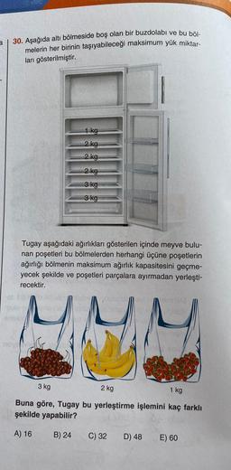 a
30. Aşağıda altı bölmeside boş olan bir buzdolabı ve bu böl-
melerin her birinin taşıyabileceği maksimum yük miktar-
ları gösterilmiştir.
1 kg
2 kg
2 kg
2 kg
3 kg
3 kg
Tugay aşağıdaki ağırlıkları gösterilen içinde meyve bulu-
nan poşetleri bu bölmelerden herhangi üçüne poşetlerin
ağırlığı bölmenin maksimum ağırlık kapasitesini geçme-
yecek şekilde ve poşetleri parçalara ayırmadan yerleşti-
recektir.
3 kg
2 kg
1 kg
Buna göre, Tugay bu yerleştirme işlemini kaç farklı
şekilde yapabilir?
A) 16
B) 24
C) 32
D) 48
E) 60